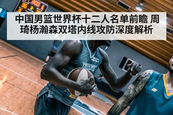 中国男篮世界杯十二人名单前瞻 周琦杨瀚森双塔内线攻防深度解析